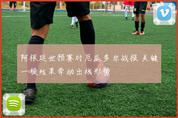 阿根廷世预赛对厄瓜多尔战报 关键一役结果牵动出线形势
