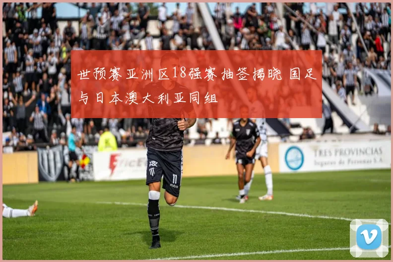 世预赛亚洲区18强赛抽签揭晓 国足与日本澳大利亚同组
