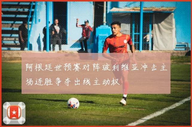 阿根廷世预赛对阵玻利维亚冲击主场连胜争夺出线主动权