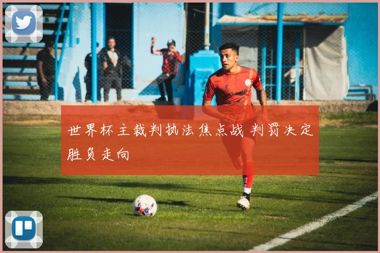 世界杯主裁判执法焦点战 判罚决定胜负走向