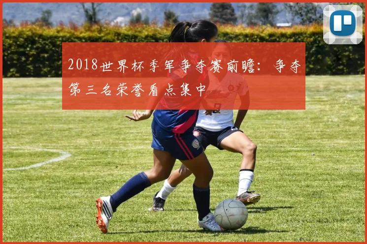 2018世界杯季军争夺赛前瞻：争夺第三名荣誉看点集中