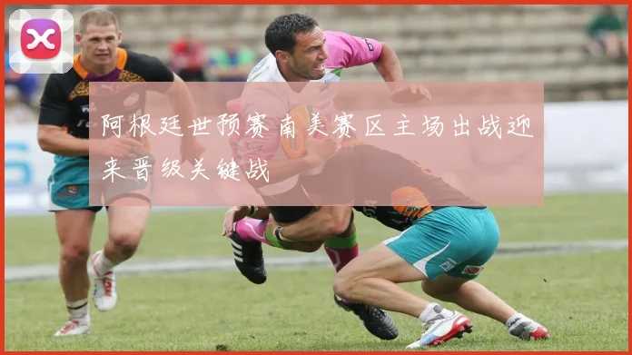 阿根廷世预赛南美赛区主场出战迎来晋级关键战