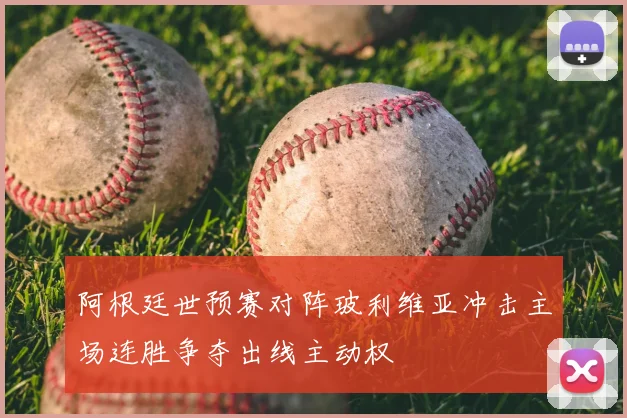 阿根廷世预赛对阵玻利维亚冲击主场连胜争夺出线主动权