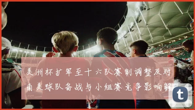 美洲杯扩军至十六队赛制调整及对南美球队备战与小组赛竞争影响解读