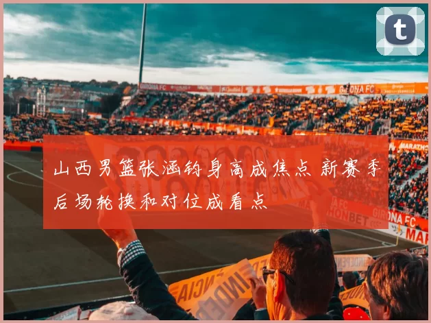 山西男篮张涵钧身高成焦点 新赛季后场轮换和对位成看点