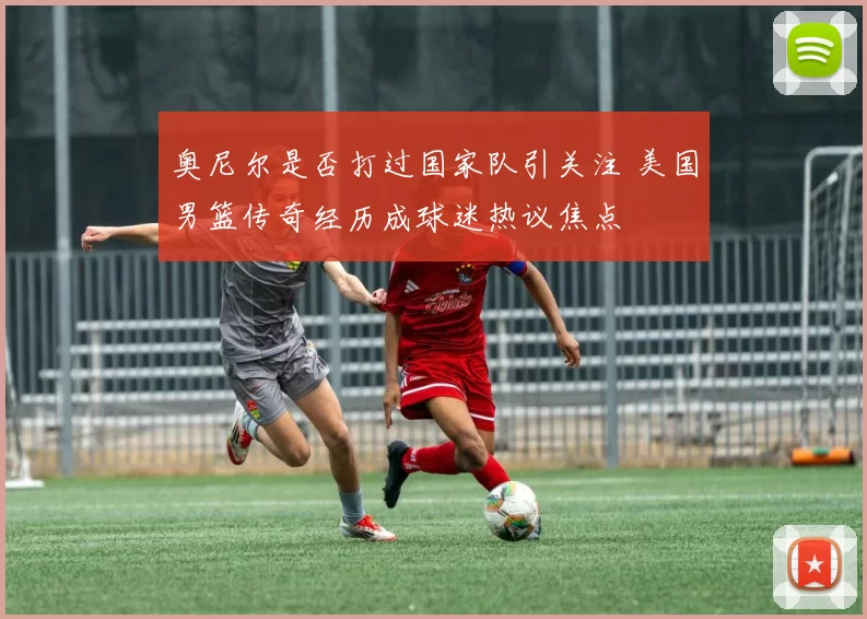 奥尼尔是否打过国家队引关注 美国男篮传奇经历成球迷热议焦点