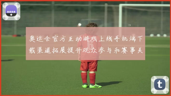 奥运会官方互动游戏上线手机端下载渠道拓展提升观众参与和赛事关注