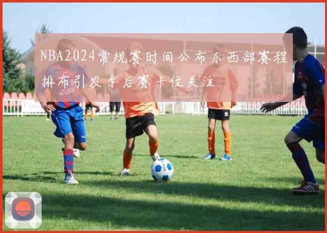 NBA2024常规赛时间公布东西部赛程排布引发季后赛卡位关注