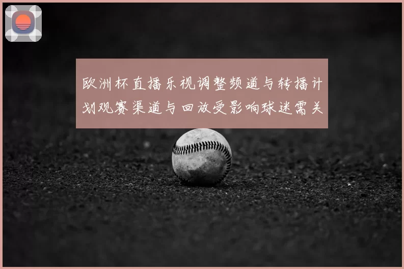 欧洲杯直播乐视调整频道与转播计划观赛渠道与回放受影响球迷需关注