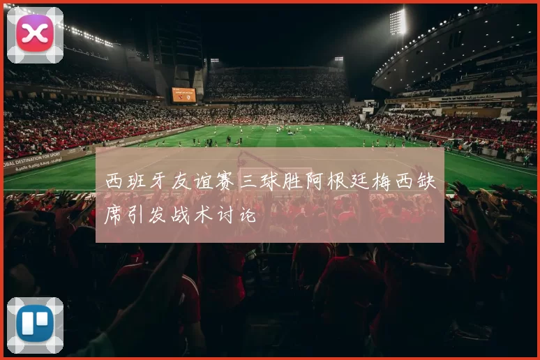 西班牙友谊赛三球胜阿根廷梅西缺席引发战术讨论