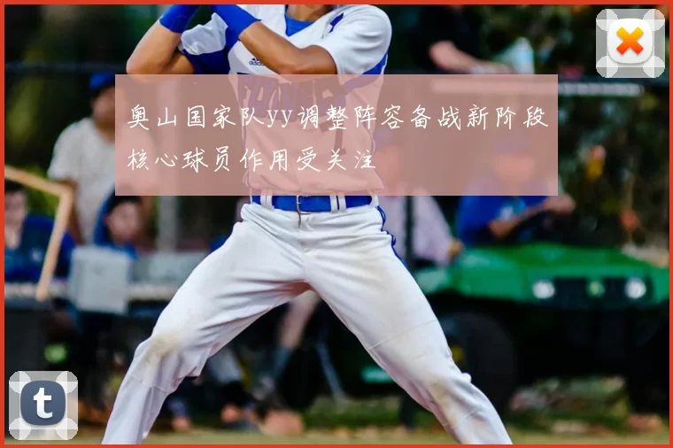 奥山国家队yy调整阵容备战新阶段核心球员作用受关注