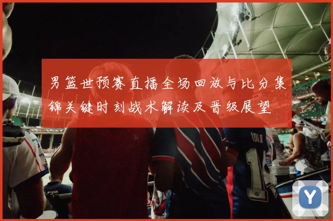男篮世预赛直播全场回放与比分集锦关键时刻战术解读及晋级展望