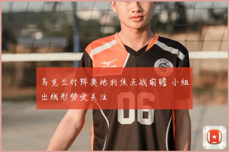 乌克兰对阵奥地利焦点战前瞻 小组出线形势受关注