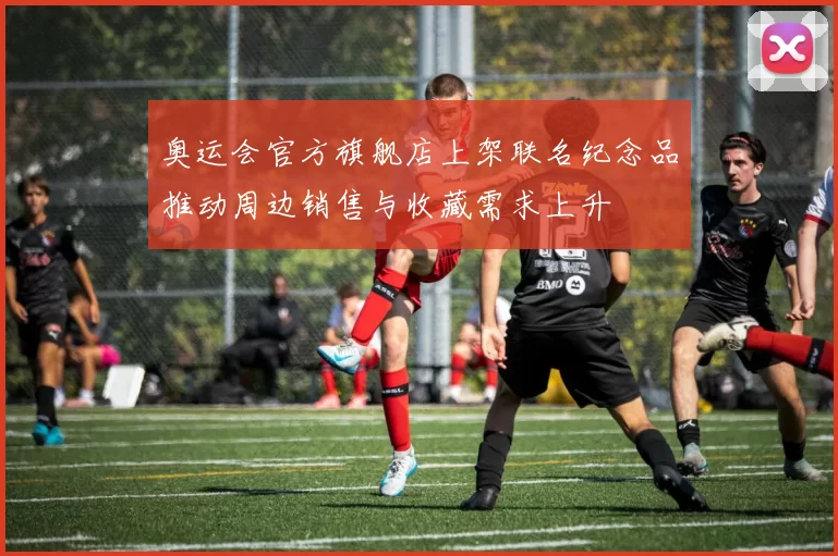 奥运会官方旗舰店上架联名纪念品推动周边销售与收藏需求上升