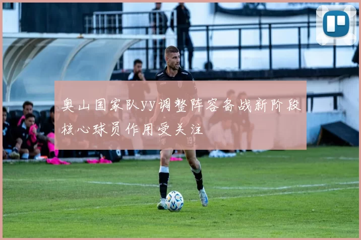 奥山国家队yy调整阵容备战新阶段核心球员作用受关注
