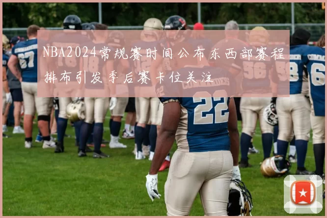 NBA2024常规赛时间公布东西部赛程排布引发季后赛卡位关注