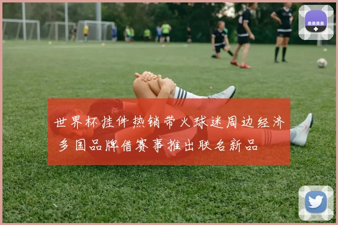 世界杯挂件热销带火球迷周边经济 多国品牌借赛事推出联名新品