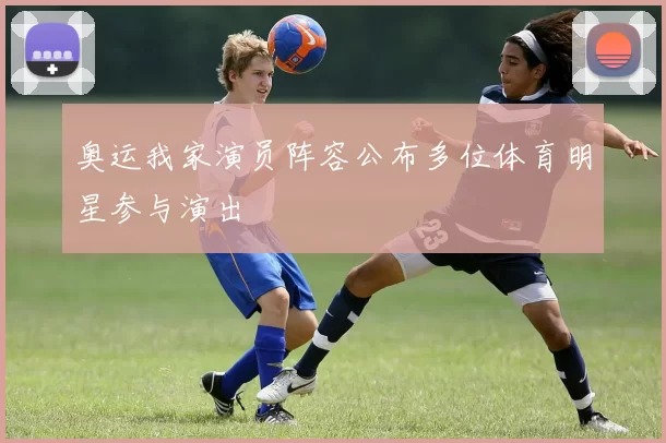 奥运我家演员阵容公布多位体育明星参与演出