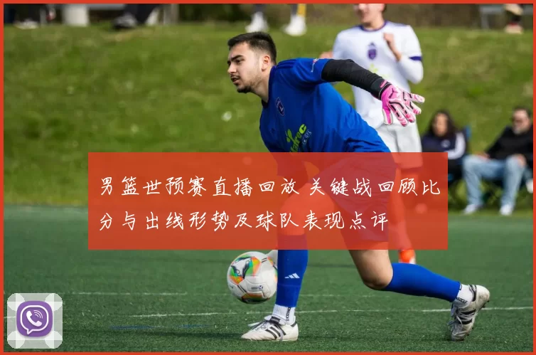 男篮世预赛直播回放 关键战回顾比分与出线形势及球队表现点评