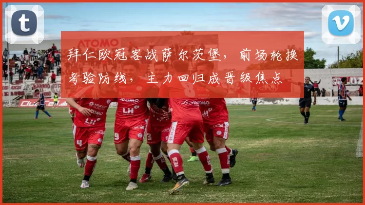 拜仁欧冠客战萨尔茨堡，前场轮换考验防线，主力回归成晋级焦点