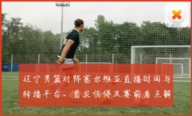 辽宁男篮对阵塞尔维亚直播时间与转播平台、首发伤停及赛前看点解析