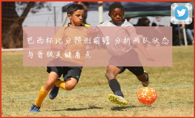 巴西杯比分预测前瞻 分析两队状态与晋级关键看点