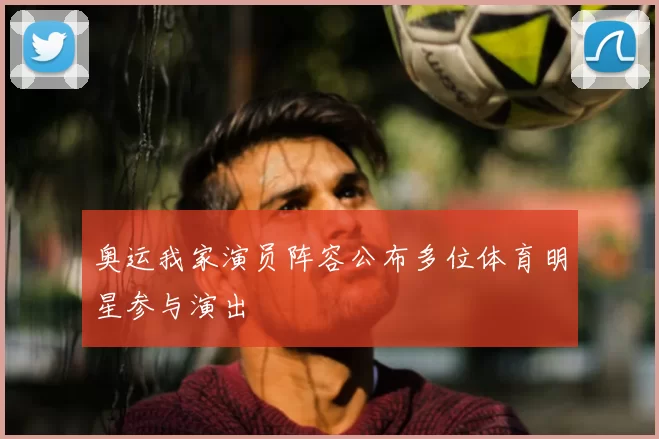 奥运我家演员阵容公布多位体育明星参与演出