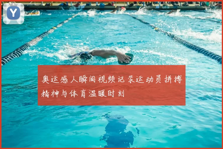 奥运感人瞬间视频记录运动员拼搏精神与体育温暖时刻