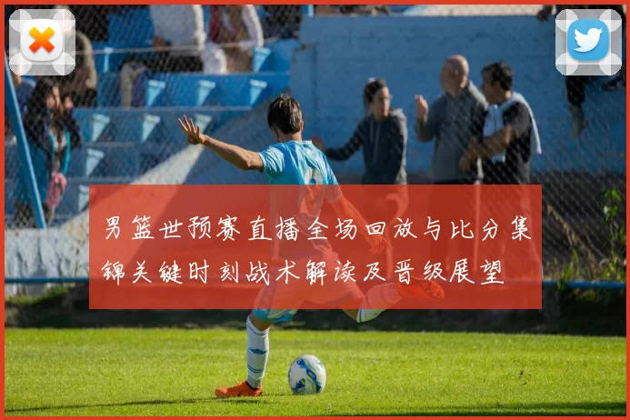 男篮世预赛直播全场回放与比分集锦关键时刻战术解读及晋级展望