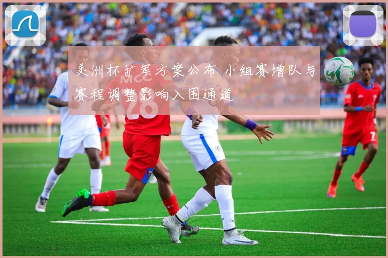 美洲杯扩军方案公布 小组赛增队与赛程调整影响入围通道