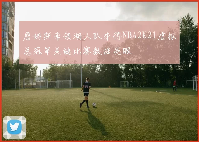 詹姆斯率领湖人队夺得NBA2K21虚拟总冠军关键比赛数据亮眼