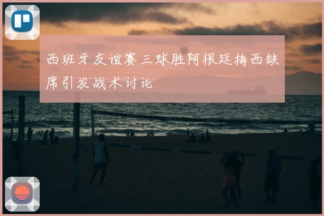 西班牙友谊赛三球胜阿根廷梅西缺席引发战术讨论